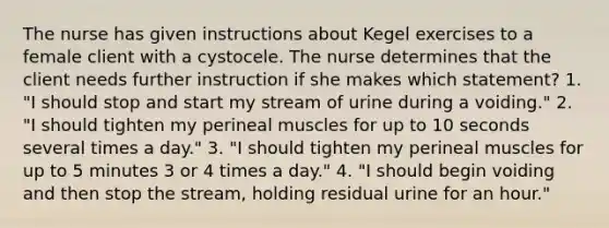 The nurse has given instructions about Kegel exercises to a female client with a cystocele. The nurse determines that the client needs further instruction if she makes which statement? 1. "I should stop and start my stream of urine during a voiding." 2. "I should tighten my perineal muscles for up to 10 seconds several times a day." 3. "I should tighten my perineal muscles for up to 5 minutes 3 or 4 times a day." 4. "I should begin voiding and then stop the stream, holding residual urine for an hour."