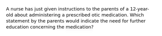 A nurse has just given instructions to the parents of a 12-year-old about administering a prescribed otic medication. Which statement by the parents would indicate the need for further education concerning the medication?