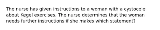 The nurse has given instructions to a woman with a cystocele about Kegel exercises. The nurse determines that the woman needs further instructions if she makes which statement?