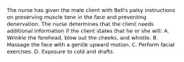 The nurse has given the male client with Bell's palsy instructions on preserving muscle tone in the face and preventing denervation. The nurse determines that the client needs additional information if the client states that he or she will: A. Wrinkle the forehead, blow out the cheeks, and whistle. B. Massage the face with a gentle upward motion. C. Perform facial exercises. D. Exposure to cold and drafts.