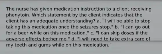 The nurse has given medication instruction to a client receiving phenytoin. Which statement by the client indicates that the client has an adequate understanding? a. "I will be able to stop taking this medication once the seizures stop." b. "I can go out for a beer while on this medication." c. "I can skip doses if the adverse effects bother me." d. "I will need to take extra care of my teeth and gums while on this medication."