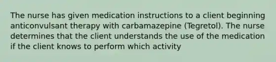 The nurse has given medication instructions to a client beginning anticonvulsant therapy with carbamazepine (Tegretol). The nurse determines that the client understands the use of the medication if the client knows to perform which activity