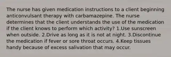 The nurse has given medication instructions to a client beginning anticonvulsant therapy with carbamazepine. The nurse determines that the client understands the use of the medication if the client knows to perform which activity? 1.Use sunscreen when outside. 2.Drive as long as it is not at night. 3.Discontinue the medication if fever or sore throat occurs. 4.Keep tissues handy because of excess salivation that may occur.