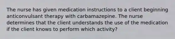 The nurse has given medication instructions to a client beginning anticonvulsant therapy with carbamazepine. The nurse determines that the client understands the use of the medication if the client knows to perform which activity?