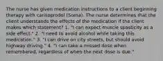 The nurse has given medication instructions to a client beginning therapy with carisoprodol (Soma). The nurse determines that the client understands the effects of the medication if the client makes which statement? 1. "I can expect muscle spasticity as a side effect." 2. "I need to avoid alcohol while taking this medication." 3. "I can drive on city streets, but should avoid highway driving." 4. "I can take a missed dose when remembered, regardless of when the next dose is due."