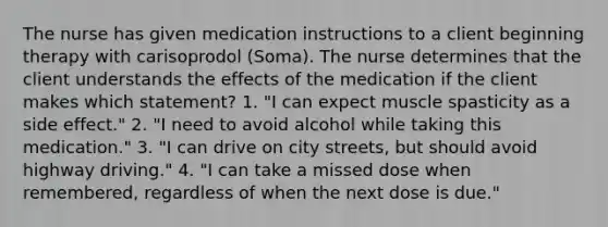 The nurse has given medication instructions to a client beginning therapy with carisoprodol (Soma). The nurse determines that the client understands the effects of the medication if the client makes which statement? 1. "I can expect muscle spasticity as a side effect." 2. "I need to avoid alcohol while taking this medication." 3. "I can drive on city streets, but should avoid highway driving." 4. "I can take a missed dose when remembered, regardless of when the next dose is due."