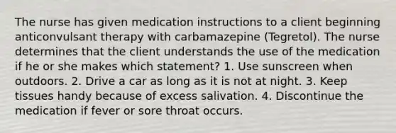 The nurse has given medication instructions to a client beginning anticonvulsant therapy with carbamazepine (Tegretol). The nurse determines that the client understands the use of the medication if he or she makes which statement? 1. Use sunscreen when outdoors. 2. Drive a car as long as it is not at night. 3. Keep tissues handy because of excess salivation. 4. Discontinue the medication if fever or sore throat occurs.