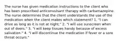 The nurse has given medication instructions to the client who has been prescribed anticonvulsant therapy with carbamazepine. The nurse determines that the client understands the use of the medication when the client makes which statement? 1. "I can drive as long as it is not at night." 2. "I will use sunscreen when out of doors." 3. "I will keep tissues handy because of excess salivation." 4. "I will discontinue the medication if fever or a sore throat occurs."