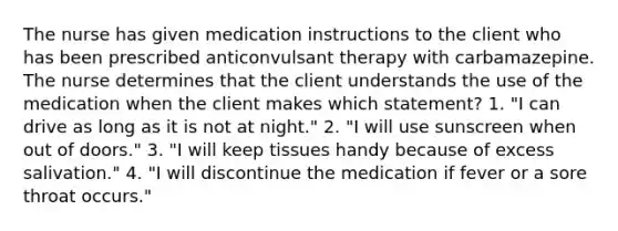 The nurse has given medication instructions to the client who has been prescribed anticonvulsant therapy with carbamazepine. The nurse determines that the client understands the use of the medication when the client makes which statement? 1. "I can drive as long as it is not at night." 2. "I will use sunscreen when out of doors." 3. "I will keep tissues handy because of excess salivation." 4. "I will discontinue the medication if fever or a sore throat occurs."