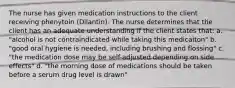 The nurse has given medication instructions to the client receiving phenytoin (Dilantin). The nurse determines that the client has an adequate understanding if the client states that: a. "alcohol is not contraindicated while taking this medicaiton" b. "good oral hygiene is needed, including brushing and flossing" c. "the medication dose may be self-adjusted depending on side effects" d. "the morning dose of medications should be taken before a serum drug level is drawn"