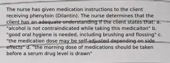 The nurse has given medication instructions to the client receiving phenytoin (Dilantin). The nurse determines that the client has an adequate understanding if the client states that: a. "alcohol is not contraindicated while taking this medicaiton" b. "good oral hygiene is needed, including brushing and flossing" c. "the medication dose may be self-adjusted depending on side effects" d. "the morning dose of medications should be taken before a serum drug level is drawn"