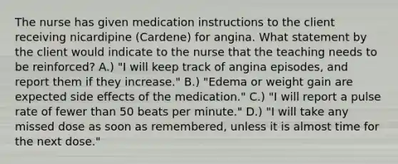 The nurse has given medication instructions to the client receiving nicardipine (Cardene) for angina. What statement by the client would indicate to the nurse that the teaching needs to be reinforced? A.) "I will keep track of angina episodes, and report them if they increase." B.) "Edema or weight gain are expected side effects of the medication." C.) "I will report a pulse rate of fewer than 50 beats per minute." D.) "I will take any missed dose as soon as remembered, unless it is almost time for the next dose."