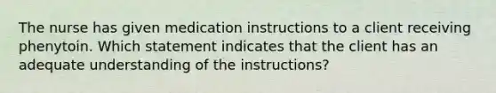 The nurse has given medication instructions to a client receiving phenytoin. Which statement indicates that the client has an adequate understanding of the instructions?