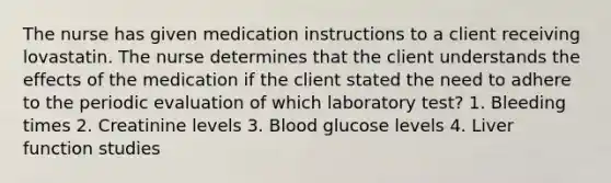 The nurse has given medication instructions to a client receiving lovastatin. The nurse determines that the client understands the effects of the medication if the client stated the need to adhere to the periodic evaluation of which laboratory test? 1. Bleeding times 2. Creatinine levels 3. Blood glucose levels 4. Liver function studies