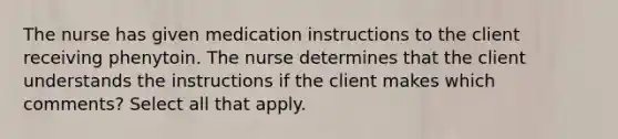 The nurse has given medication instructions to the client receiving phenytoin. The nurse determines that the client understands the instructions if the client makes which comments? Select all that apply.