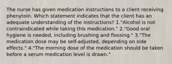 The nurse has given medication instructions to a client receiving phenytoin. Which statement indicates that the client has an adequate understanding of the instructions? 1."Alcohol is not contraindicated while taking this medication." 2."Good oral hygiene is needed, including brushing and flossing." 3."The medication dose may be self-adjusted, depending on side effects." 4."The morning dose of the medication should be taken before a serum medication level is drawn."