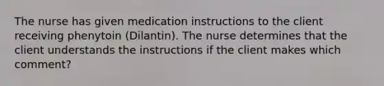 The nurse has given medication instructions to the client receiving phenytoin (Dilantin). The nurse determines that the client understands the instructions if the client makes which comment?