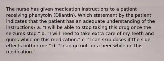 The nurse has given medication instructions to a patient receiving phenytoin (Dilantin). Which statement by the patient indicates that the patient has an adequate understanding of the instructions? a. "I will be able to stop taking this drug once the seizures stop." b. "I will need to take extra care of my teeth and gums while on this medication." c. "I can skip doses if the side effects bother me." d. "I can go out for a beer while on this medication."