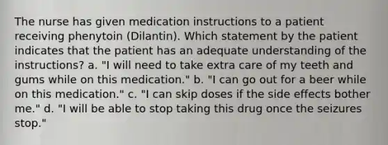 The nurse has given medication instructions to a patient receiving phenytoin (Dilantin). Which statement by the patient indicates that the patient has an adequate understanding of the instructions? a. "I will need to take extra care of my teeth and gums while on this medication." b. "I can go out for a beer while on this medication." c. "I can skip doses if the side effects bother me." d. "I will be able to stop taking this drug once the seizures stop."