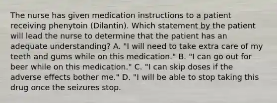 The nurse has given medication instructions to a patient receiving phenytoin (Dilantin). Which statement by the patient will lead the nurse to determine that the patient has an adequate understanding? A. "I will need to take extra care of my teeth and gums while on this medication." B. "I can go out for beer while on this medication." C. "I can skip doses if the adverse effects bother me." D. "I will be able to stop taking this drug once the seizures stop.