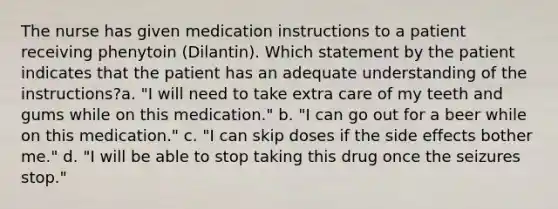 The nurse has given medication instructions to a patient receiving phenytoin (Dilantin). Which statement by the patient indicates that the patient has an adequate understanding of the instructions?a. "I will need to take extra care of my teeth and gums while on this medication." b. "I can go out for a beer while on this medication." c. "I can skip doses if the side effects bother me." d. "I will be able to stop taking this drug once the seizures stop."