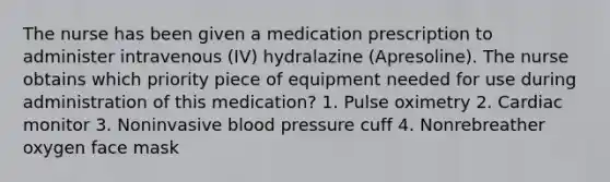 The nurse has been given a medication prescription to administer intravenous (IV) hydralazine (Apresoline). The nurse obtains which priority piece of equipment needed for use during administration of this medication? 1. Pulse oximetry 2. Cardiac monitor 3. Noninvasive blood pressure cuff 4. Nonrebreather oxygen face mask