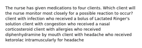 The nurse has given medications to four clients. Which client will the nurse monitor most closely for a possible reaction to occur? client with infection who received a bolus of Lactated Ringer's solution client with congestion who received a nasal corticosteroid client with allergies who received diphenhydramine by mouth client with headache who received ketorolac intramuscularly for headache