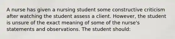 A nurse has given a nursing student some constructive criticism after watching the student assess a client. However, the student is unsure of the exact meaning of some of the nurse's statements and observations. The student should: