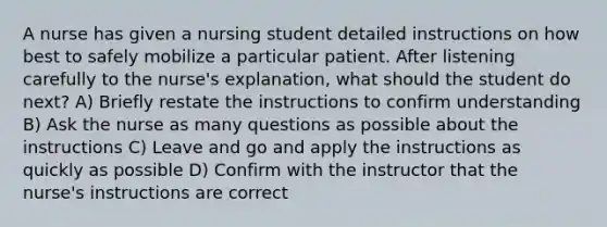 A nurse has given a nursing student detailed instructions on how best to safely mobilize a particular patient. After listening carefully to the nurse's explanation, what should the student do next? A) Briefly restate the instructions to confirm understanding B) Ask the nurse as many questions as possible about the instructions C) Leave and go and apply the instructions as quickly as possible D) Confirm with the instructor that the nurse's instructions are correct