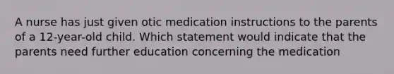 A nurse has just given otic medication instructions to the parents of a 12-year-old child. Which statement would indicate that the parents need further education concerning the medication