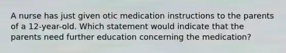 A nurse has just given otic medication instructions to the parents of a 12-year-old. Which statement would indicate that the parents need further education concerning the medication?