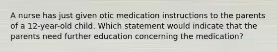 A nurse has just given otic medication instructions to the parents of a 12-year-old child. Which statement would indicate that the parents need further education concerning the medication?