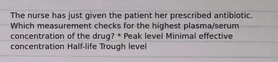 The nurse has just given the patient her prescribed antibiotic. Which measurement checks for the highest plasma/serum concentration of the drug? * Peak level Minimal effective concentration Half-life Trough level