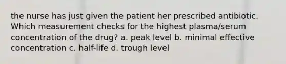 the nurse has just given the patient her prescribed antibiotic. Which measurement checks for the highest plasma/serum concentration of the drug? a. peak level b. minimal effective concentration c. half-life d. trough level