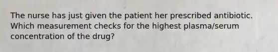 The nurse has just given the patient her prescribed antibiotic. Which measurement checks for the highest plasma/serum concentration of the drug?