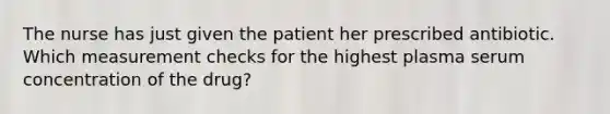 The nurse has just given the patient her prescribed antibiotic. Which measurement checks for the highest plasma serum concentration of the drug?