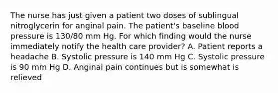 The nurse has just given a patient two doses of sublingual nitroglycerin for anginal pain. The patient's baseline blood pressure is 130/80 mm Hg. For which finding would the nurse immediately notify the health care provider? A. Patient reports a headache B. Systolic pressure is 140 mm Hg C. Systolic pressure is 90 mm Hg D. Anginal pain continues but is somewhat is relieved