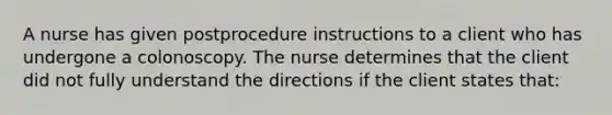 A nurse has given postprocedure instructions to a client who has undergone a colonoscopy. The nurse determines that the client did not fully understand the directions if the client states that: