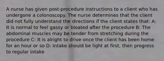 A nurse has given post-procedure instructions to a client who has undergone a colonoscopy. The nurse determines that the client did not fully understand the directions if the client states that: A: It is normal to feel gassy or bloated after the procedure B: The abdominal muscles may be tender from stretching during the procedure C: It is alright to drive once the client has been home for an hour or so D: Intake should be light at first, then progress to regular intake