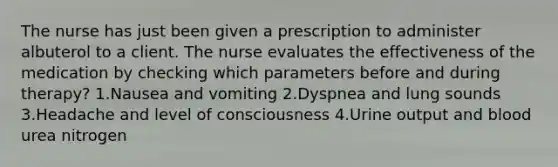 The nurse has just been given a prescription to administer albuterol to a client. The nurse evaluates the effectiveness of the medication by checking which parameters before and during therapy? 1.Nausea and vomiting 2.Dyspnea and lung sounds 3.Headache and level of consciousness 4.Urine output and blood urea nitrogen