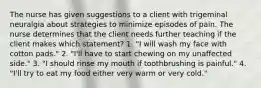 The nurse has given suggestions to a client with trigeminal neuralgia about strategies to minimize episodes of pain. The nurse determines that the client needs further teaching if the client makes which statement? 1. "I will wash my face with cotton pads." 2. "I'll have to start chewing on my unaffected side." 3. "I should rinse my mouth if toothbrushing is painful." 4. "I'll try to eat my food either very warm or very cold."