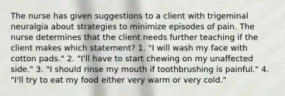 The nurse has given suggestions to a client with trigeminal neuralgia about strategies to minimize episodes of pain. The nurse determines that the client needs further teaching if the client makes which statement? 1. "I will wash my face with cotton pads." 2. "I'll have to start chewing on my unaffected side." 3. "I should rinse my mouth if toothbrushing is painful." 4. "I'll try to eat my food either very warm or very cold."