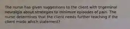 The nurse has given suggestions to the client with trigeminal neuralgia about strategies to minimize episodes of pain. The nurse determines that the client needs further teaching if the client made which statement?