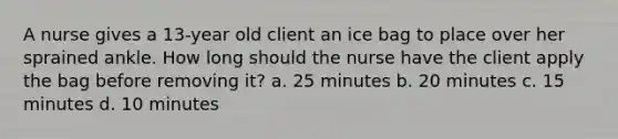 A nurse gives a 13-year old client an ice bag to place over her sprained ankle. How long should the nurse have the client apply the bag before removing it? a. 25 minutes b. 20 minutes c. 15 minutes d. 10 minutes