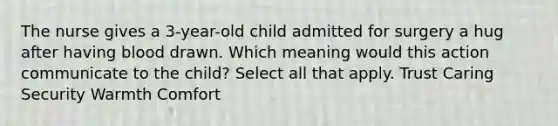 The nurse gives a 3-year-old child admitted for surgery a hug after having blood drawn. Which meaning would this action communicate to the child? Select all that apply. Trust Caring Security Warmth Comfort