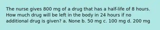 The nurse gives 800 mg of a drug that has a half-life of 8 hours. How much drug will be left in the body in 24 hours if no additional drug is given? a. None b. 50 mg c. 100 mg d. 200 mg