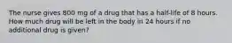 The nurse gives 800 mg of a drug that has a half-life of 8 hours. How much drug will be left in the body in 24 hours if no additional drug is given?