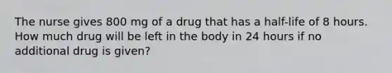 The nurse gives 800 mg of a drug that has a half-life of 8 hours. How much drug will be left in the body in 24 hours if no additional drug is given?