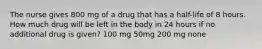 The nurse gives 800 mg of a drug that has a half-life of 8 hours. How much drug will be left in the body in 24 hours if no additional drug is given? 100 mg 50mg 200 mg none