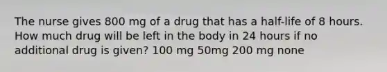 The nurse gives 800 mg of a drug that has a half-life of 8 hours. How much drug will be left in the body in 24 hours if no additional drug is given? 100 mg 50mg 200 mg none